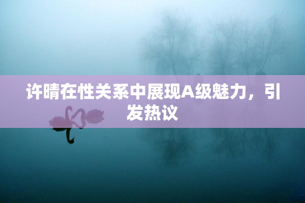 许晴在性关系中展现A级魅力，引发热议