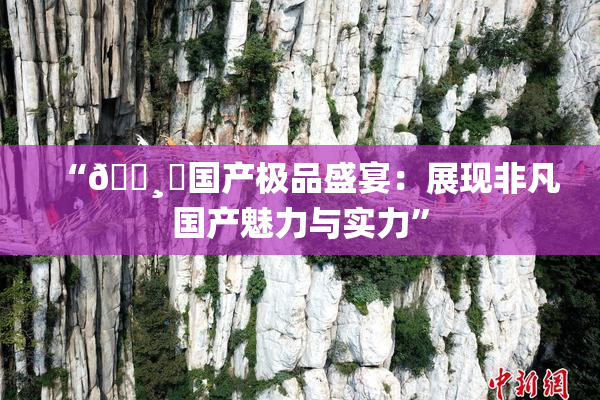 “🌸‌国产极品盛宴：展现非凡国产魅力与实力”