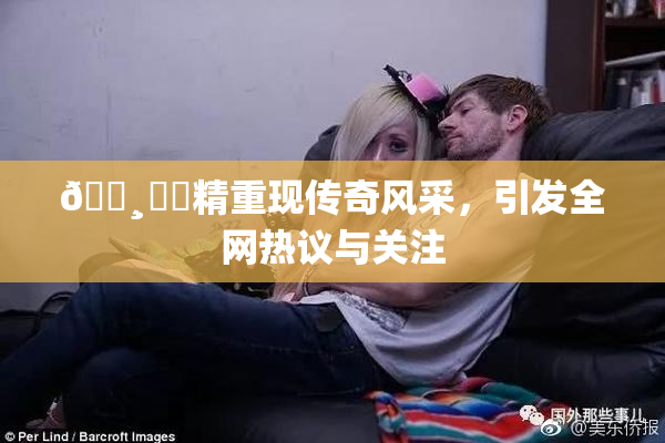 🌸‌✿精重现传奇风采，引发全网热议与关注