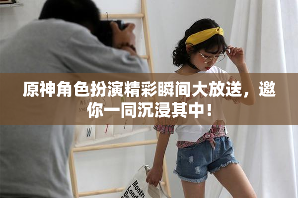 原神角色扮演精彩瞬间大放送，邀你一同沉浸其中！
