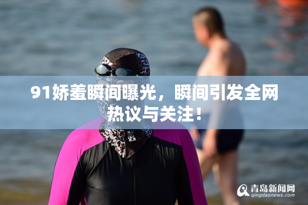 91娇羞瞬间曝光，瞬间引发全网热议与关注！