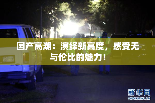国产高潮：演绎新高度，感受无与伦比的魅力！