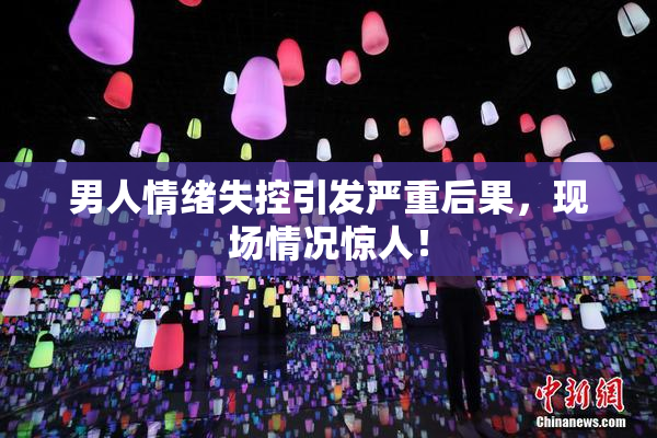 男人情绪失控引发严重后果，现场情况惊人！