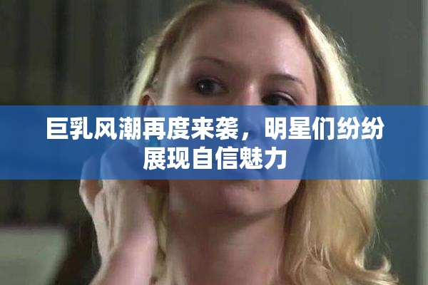 巨乳风潮再度来袭，明星们纷纷展现自信魅力
