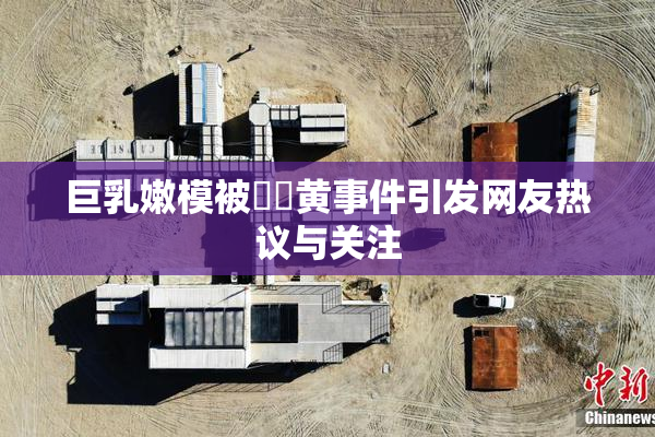 巨乳嫩模被❌‌黄事件引发网友热议与关注