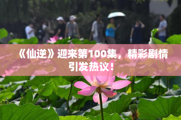 《仙逆》迎来第100集，精彩剧情引发热议！