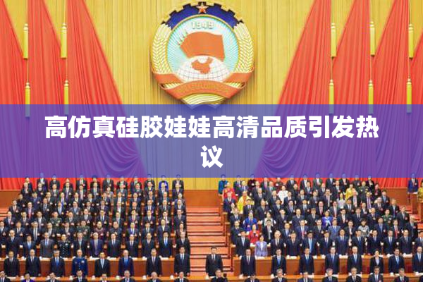 高仿真硅胶娃娃高清品质引发热议