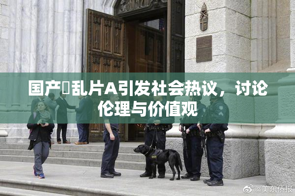 国产婬乱片A引发社会热议，讨论伦理与价值观