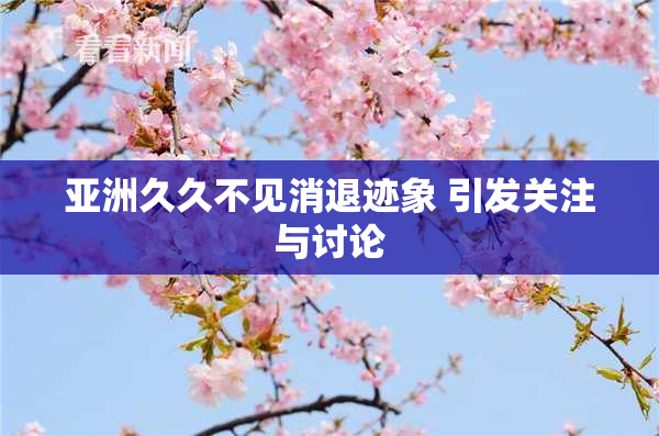 亚洲久久不见消退迹象 引发关注与讨论