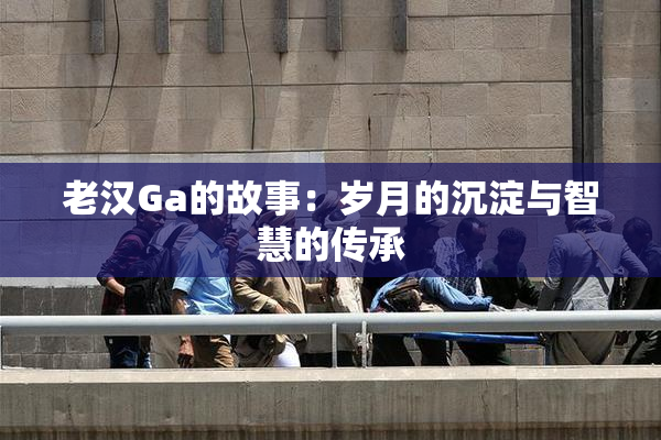 老汉Ga的故事：岁月的沉淀与智慧的传承