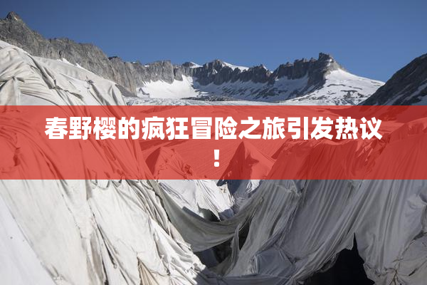 春野樱的疯狂冒险之旅引发热议！
