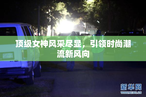 顶级女神风采尽显，引领时尚潮流新风向