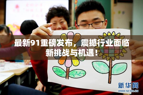 最新91重磅发布，震撼行业面临新挑战与机遇！