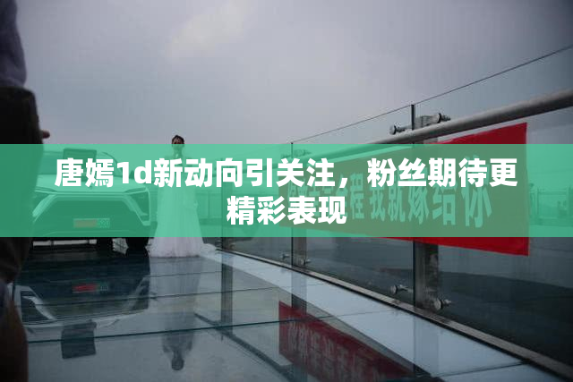 唐嫣1d新动向引关注，粉丝期待更精彩表现