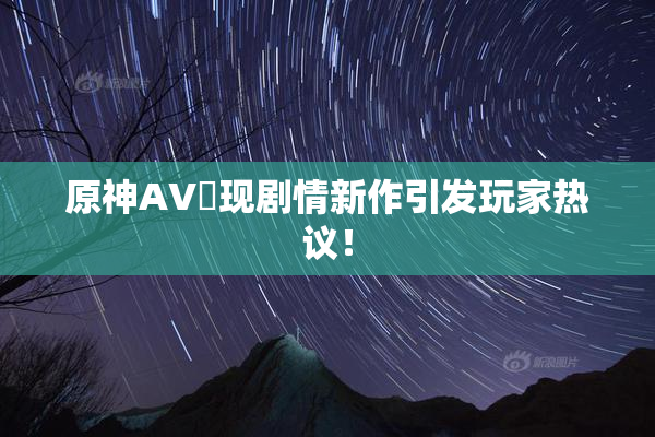原神AV祼现剧情新作引发玩家热议！