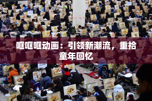 哐哐哐动画：引领新潮流，重拾童年回忆