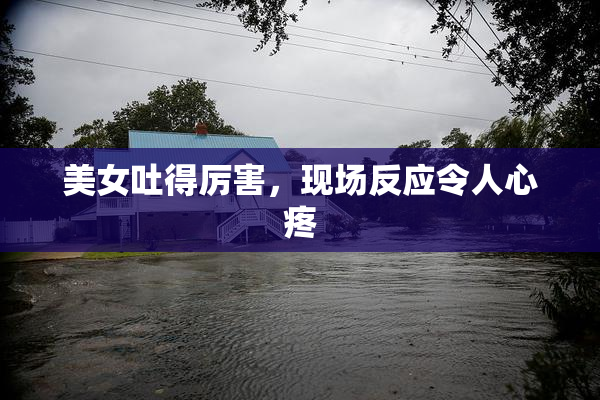 美女吐得厉害，现场反应令人心疼