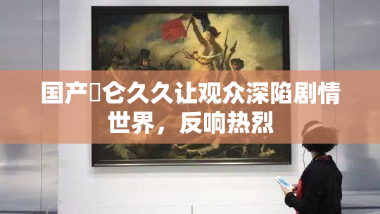 国产婬仑久久让观众深陷剧情世界，反响热烈