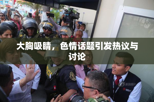 大胸吸睛，色情话题引发热议与讨论