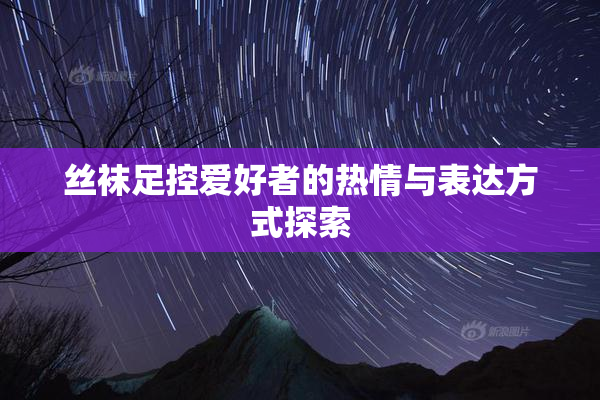 丝袜足控爱好者的热情与表达方式探索