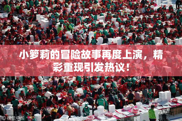 小箩莉的冒险故事再度上演，精彩重现引发热议！
