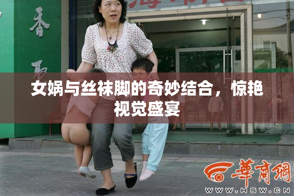 女娲与丝袜脚的奇妙结合，惊艳视觉盛宴