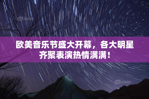欧美音乐节盛大开幕，各大明星齐聚表演热情满满！