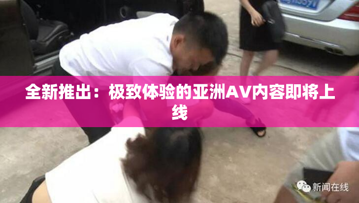 全新推出：极致体验的亚洲AV内容即将上线