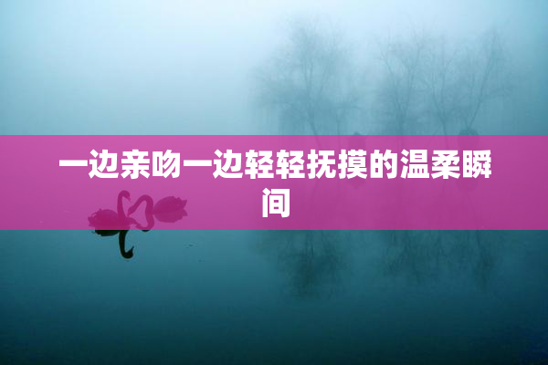 一边亲吻一边轻轻抚摸的温柔瞬间