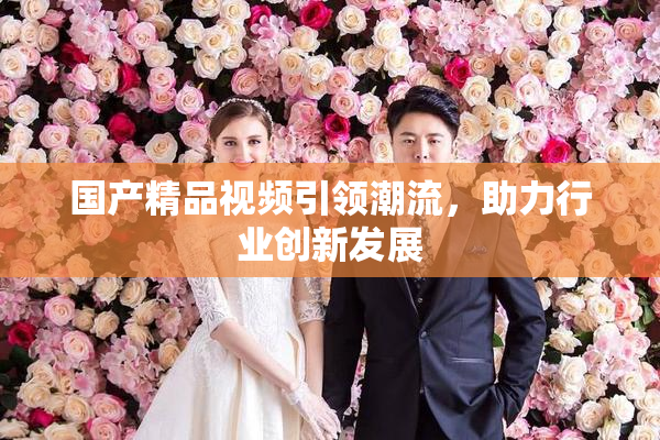 国产精品视频引领潮流，助力行业创新发展