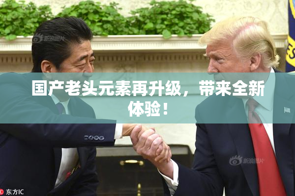 国产老头元素再升级，带来全新体验！