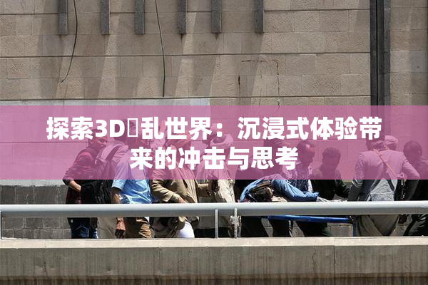 探索3D婬乱世界：沉浸式体验带来的冲击与思考
