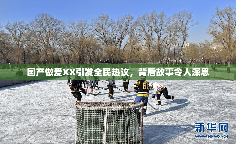 国产做爰XX引发全民热议，背后故事令人深思