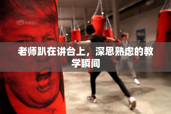 老师趴在讲台上，深思熟虑的教学瞬间