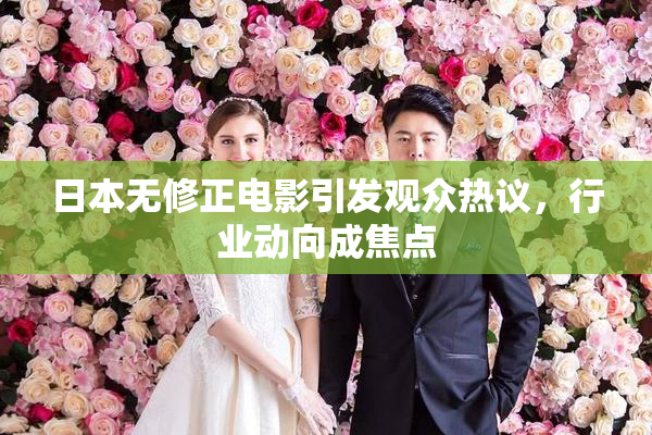 日本无修正电影引发观众热议，行业动向成焦点