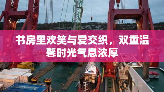 书房里欢笑与爱交织，双重温馨时光气息浓厚