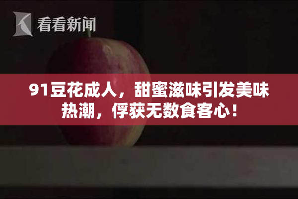 91豆花成人，甜蜜滋味引发美味热潮，俘获无数食客心！
