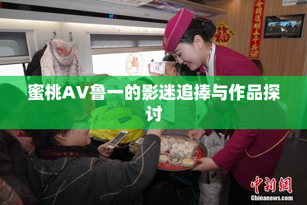 蜜桃AV鲁一的影迷追捧与作品探讨