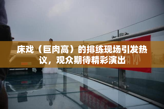 床戏（巨肉高）的排练现场引发热议，观众期待精彩演出