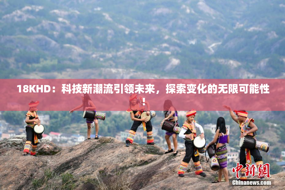 18KHD：科技新潮流引领未来，探索变化的无限可能性！