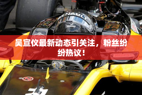 吴宣仪最新动态引关注，粉丝纷纷热议！