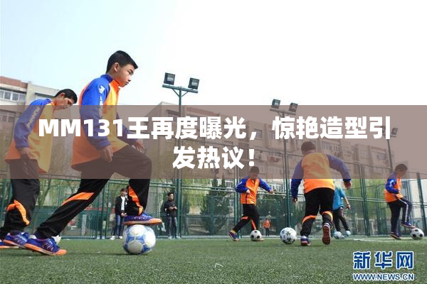 MM131王再度曝光，惊艳造型引发热议！
