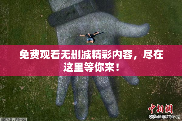 免费观看无删减精彩内容，尽在这里等你来！