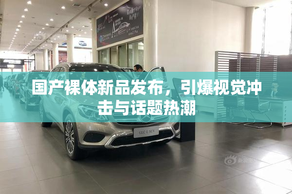 国产裸体新品发布，引爆视觉冲击与话题热潮