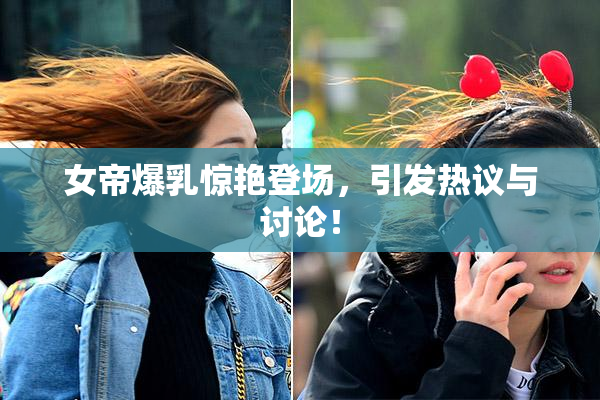 女帝爆乳惊艳登场，引发热议与讨论！
