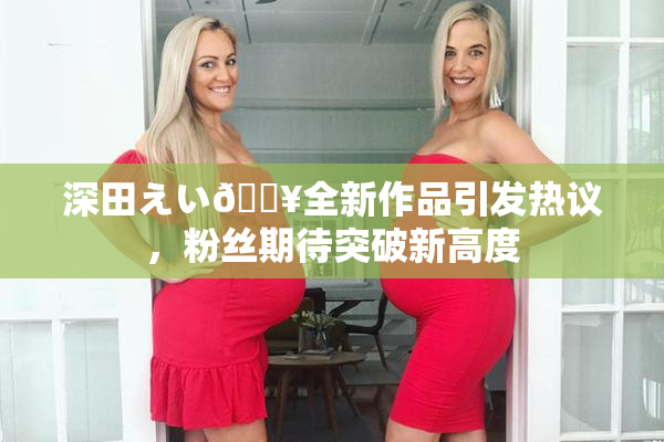 深田えい🔥全新作品引发热议，粉丝期待突破新高度