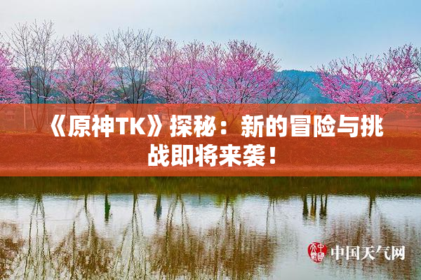 《原神TK》探秘：新的冒险与挑战即将来袭！