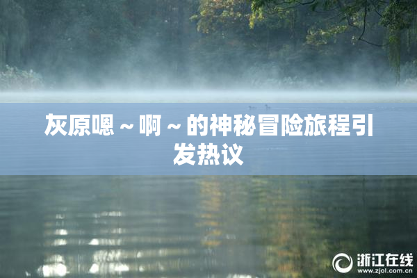 灰原嗯～啊～的神秘冒险旅程引发热议