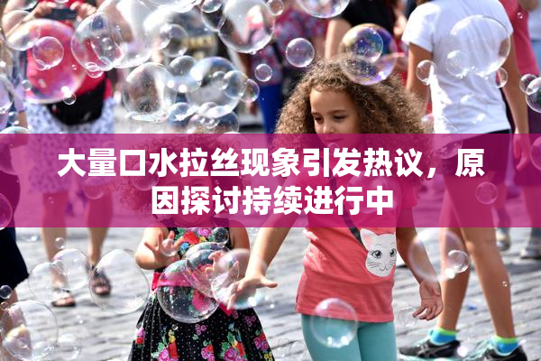 大量口水拉丝现象引发热议，原因探讨持续进行中
