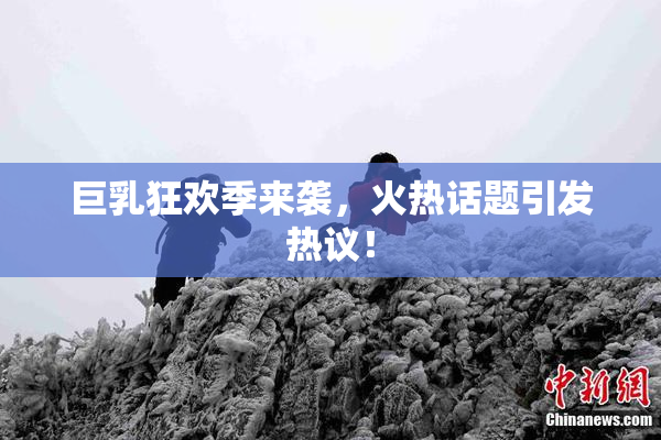 巨乳狂欢季来袭，火热话题引发热议！